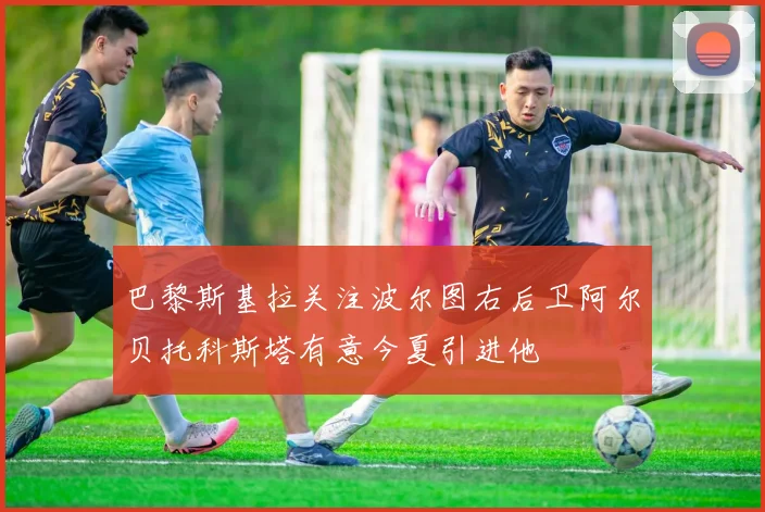 巴黎斯基拉关注波尔图右后卫阿尔贝托科斯塔有意今夏引进他