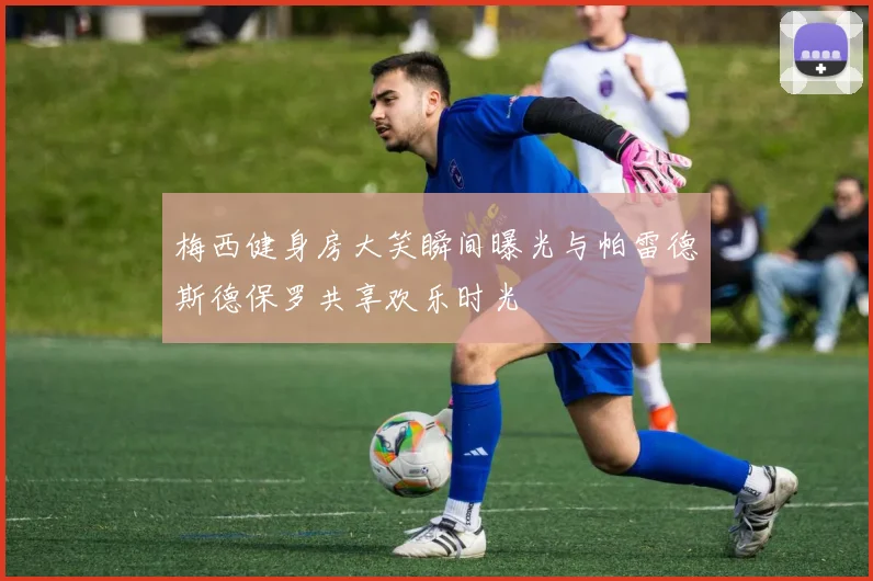 梅西健身房大笑瞬间曝光与帕雷德斯德保罗共享欢乐时光