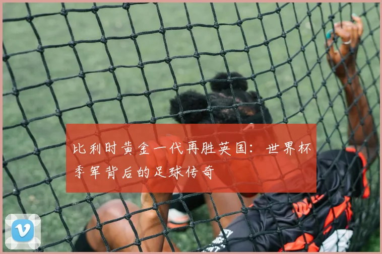比利时黄金一代再胜英国：世界杯季军背后的足球传奇