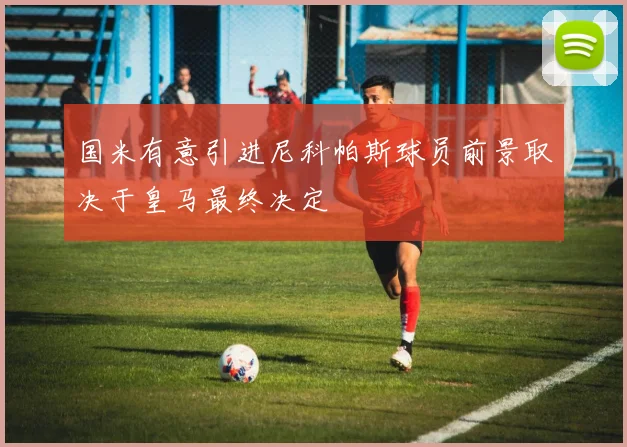 国米有意引进尼科帕斯球员前景取决于皇马最终决定