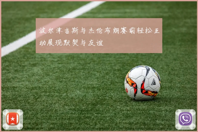 波尔津吉斯与杰伦布朗赛前轻松互动展现默契与友谊