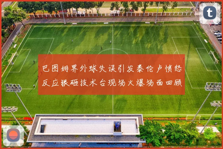 巴图姆界外球失误引发泰伦卢愤怒反应狠砸技术台现场火爆场面回顾