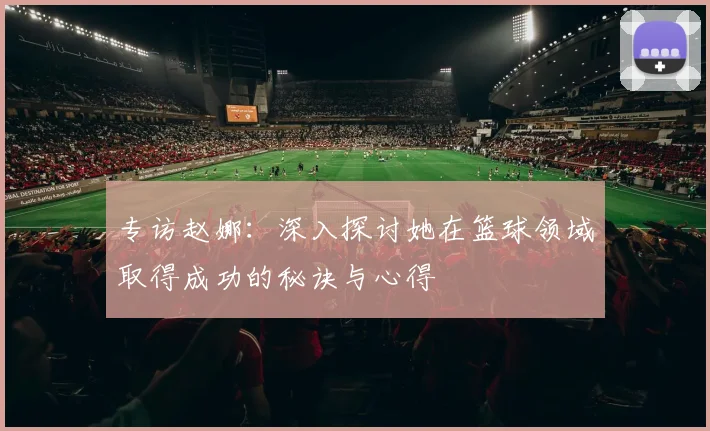 专访赵娜：深入探讨她在篮球领域取得成功的秘诀与心得