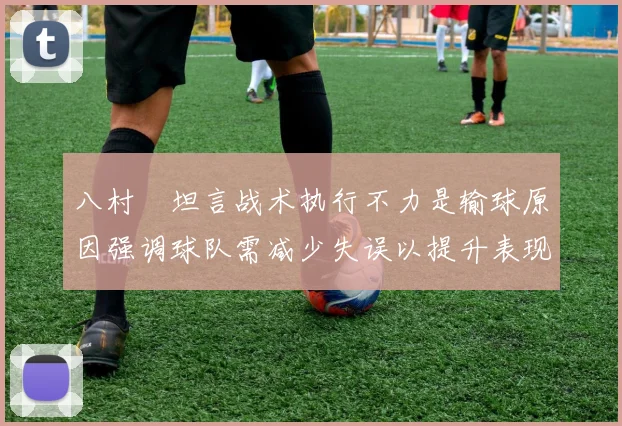 八村塁坦言战术执行不力是输球原因强调球队需减少失误以提升表现