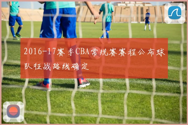 2016-17赛季CBA常规赛赛程公布球队征战路线确定