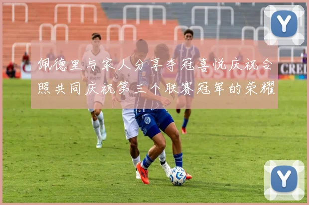 佩德里与家人分享夺冠喜悦庆祝合照共同庆祝第三个联赛冠军的荣耀时刻