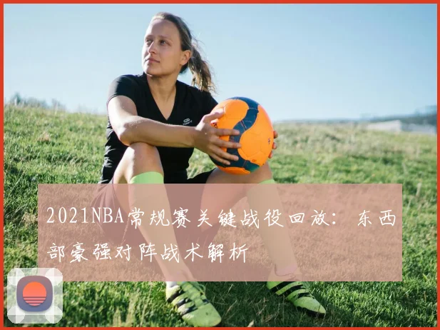2021NBA常规赛关键战役回放：东西部豪强对阵战术解析