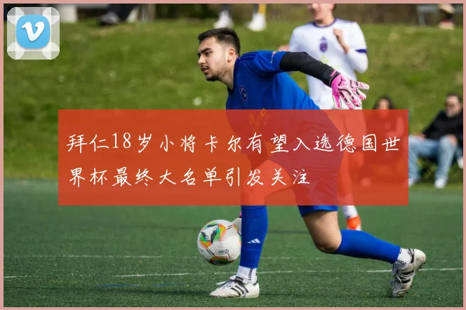 拜仁18岁小将卡尔有望入选德国世界杯最终大名单引发关注